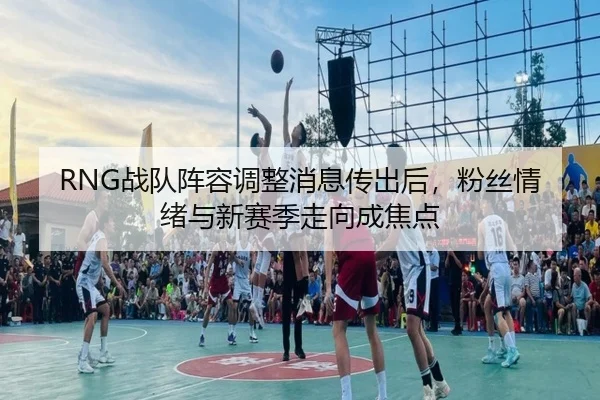 RNG战队阵容调整消息传出后，粉丝情绪与新赛季走向成焦点